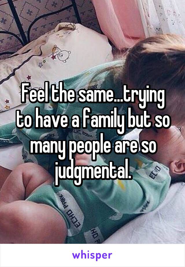 Feel the same...trying to have a family but so many people are so judgmental.