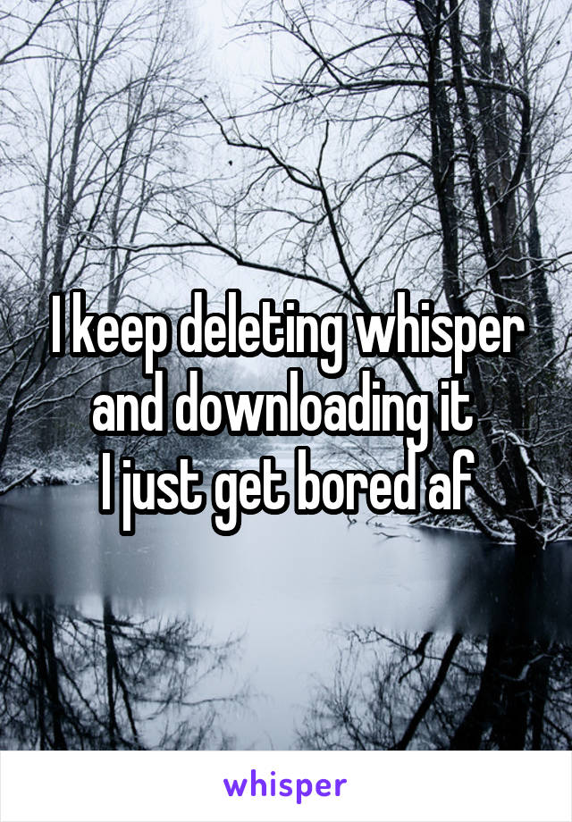 I keep deleting whisper and downloading it 
I just get bored af