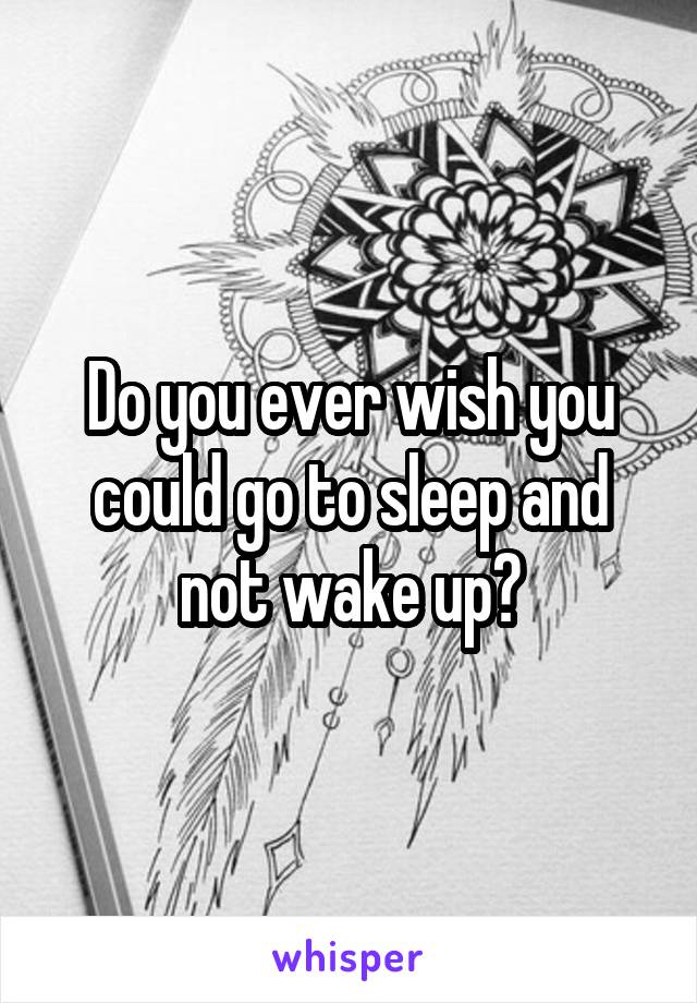 Do you ever wish you could go to sleep and not wake up?