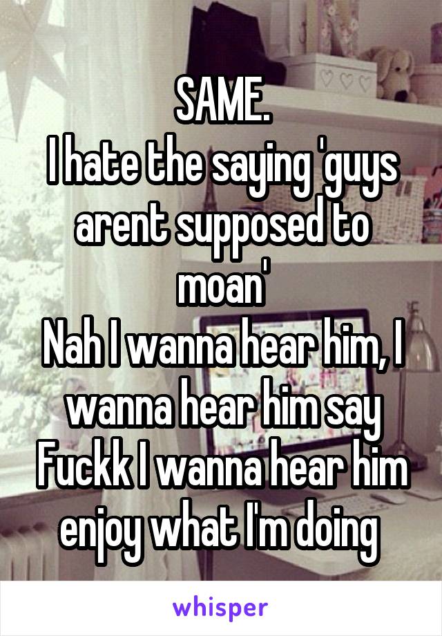 SAME.
I hate the saying 'guys arent supposed to moan'
Nah I wanna hear him, I wanna hear him say Fuckk I wanna hear him enjoy what I'm doing 