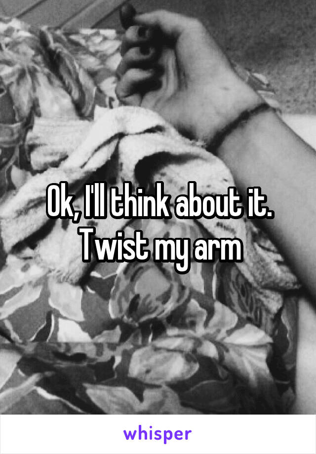 Ok, I'll think about it. Twist my arm