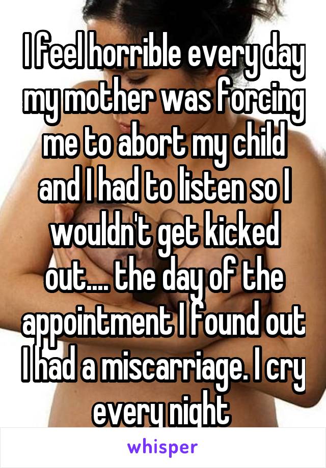 I feel horrible every day my mother was forcing me to abort my child and I had to listen so I wouldn't get kicked out.... the day of the appointment I found out I had a miscarriage. I cry every night 