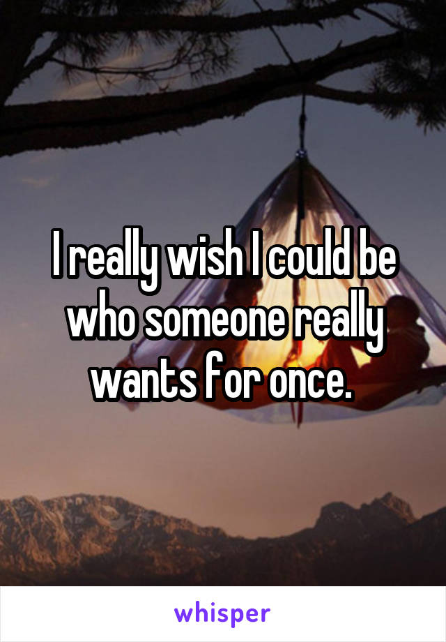 I really wish I could be who someone really wants for once. 