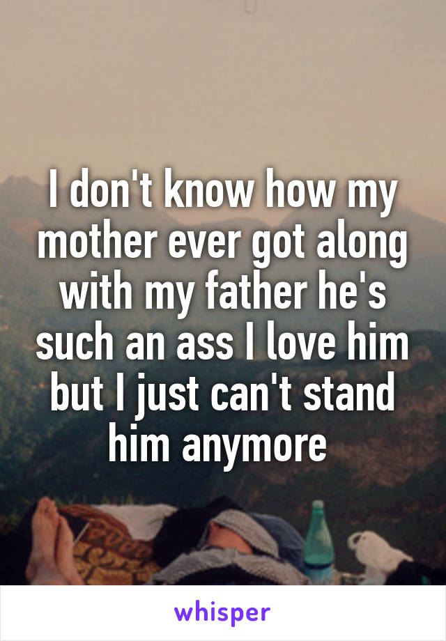 I don't know how my mother ever got along with my father he's such an ass I love him but I just can't stand him anymore 