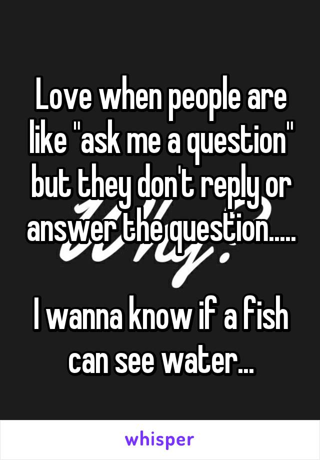 Love when people are like "ask me a question" but they don't reply or answer the question.....

I wanna know if a fish can see water...