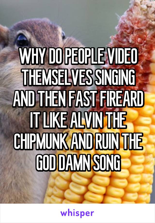 WHY DO PEOPLE VIDEO THEMSELVES SINGING AND THEN FAST FIREARD IT LIKE ALVIN THE CHIPMUNK AND RUIN THE GOD DAMN SONG