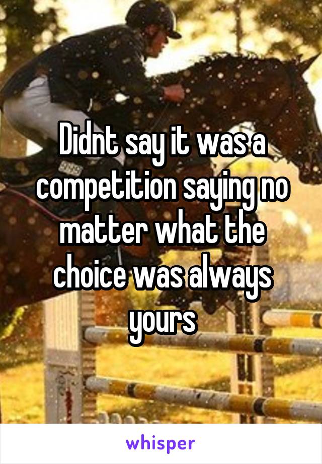 Didnt say it was a competition saying no matter what the choice was always yours