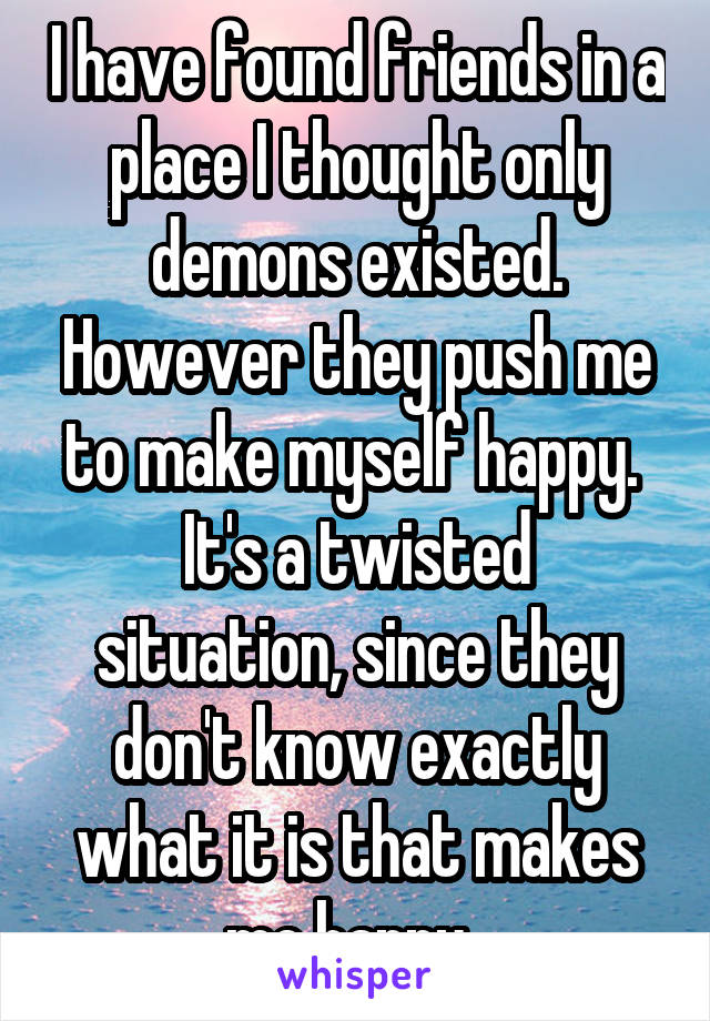I have found friends in a place I thought only demons existed. However they push me to make myself happy. 
It's a twisted situation, since they don't know exactly what it is that makes me happy. 