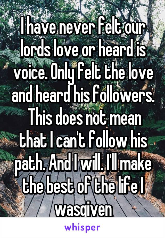 I have never felt our lords love or heard is voice. Only felt the love and heard his followers.  This does not mean that I can't follow his path. And I will. I'll make the best of the life I wasgiven