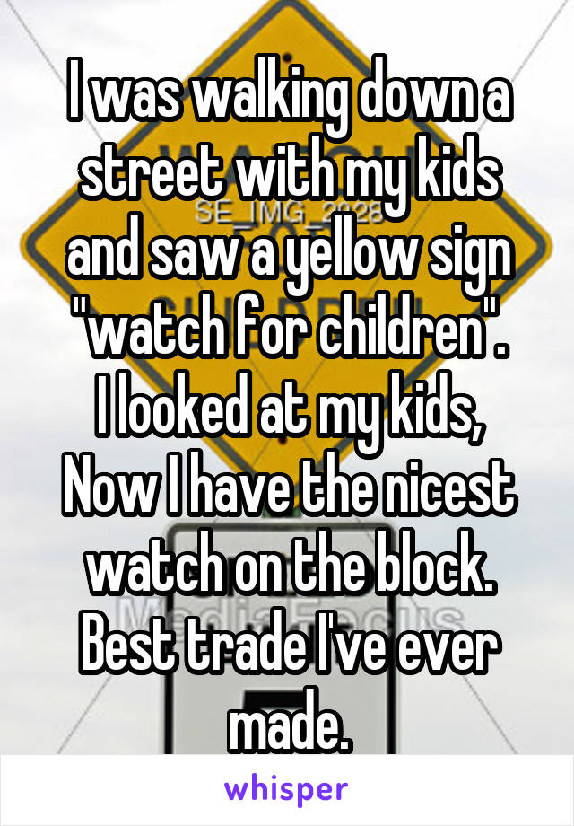 I was walking down a street with my kids and saw a yellow sign "watch for children".
I looked at my kids,
Now I have the nicest watch on the block.
Best trade I've ever made.