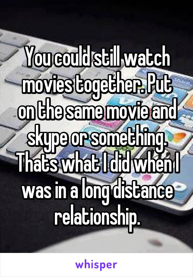 You could still watch movies together. Put on the same movie and skype or something. Thats what I did when I was in a long distance relationship.