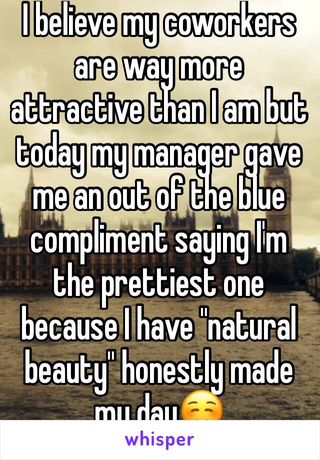 I believe my coworkers are way more attractive than I am but today my manager gave me an out of the blue compliment saying I'm the prettiest one because I have "natural beauty" honestly made my day☺️