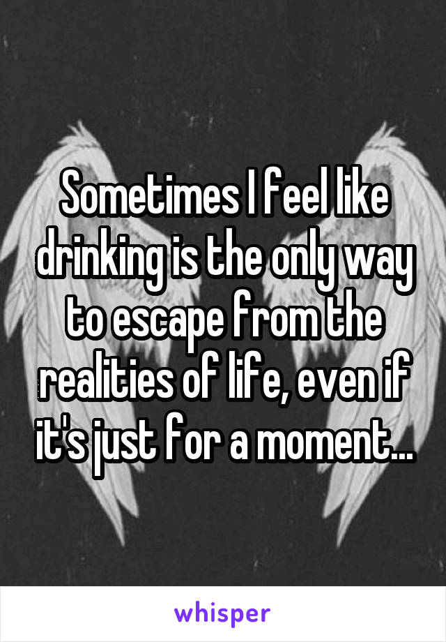 Sometimes I feel like drinking is the only way to escape from the realities of life, even if it's just for a moment...