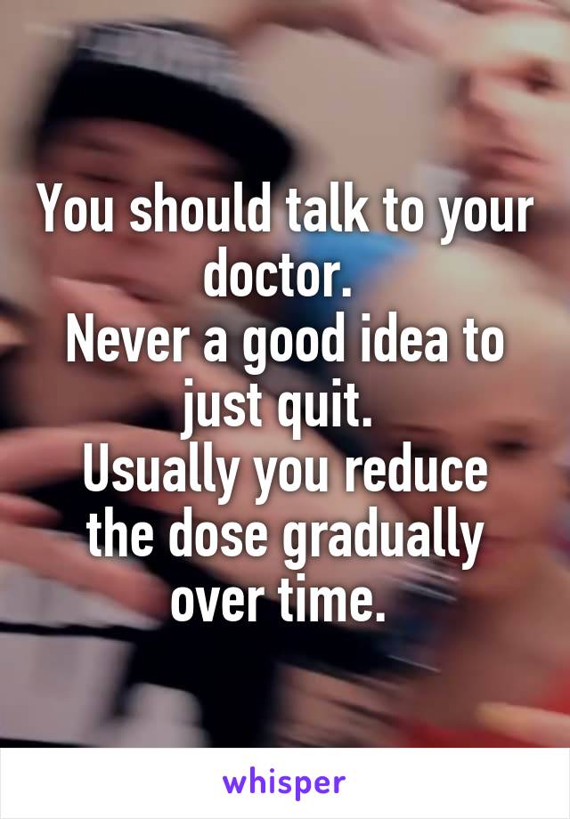 You should talk to your doctor. 
Never a good idea to just quit. 
Usually you reduce the dose gradually over time. 