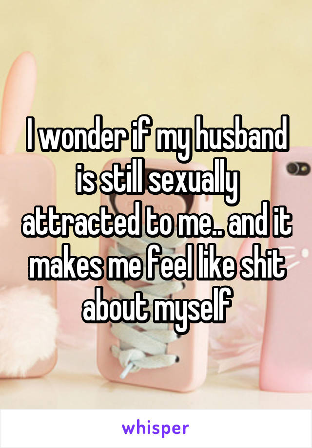 I wonder if my husband is still sexually attracted to me.. and it makes me feel like shit about myself