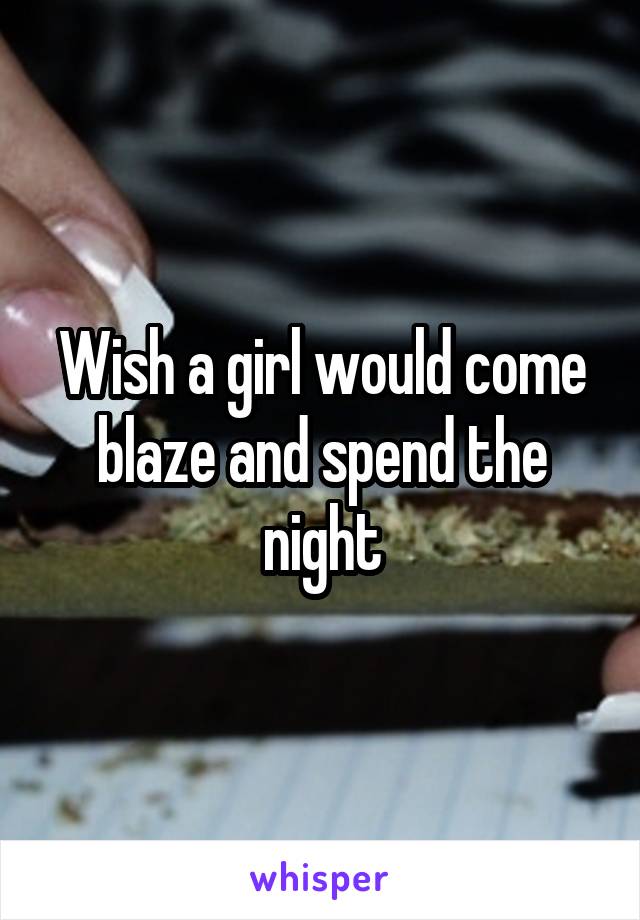 Wish a girl would come blaze and spend the night