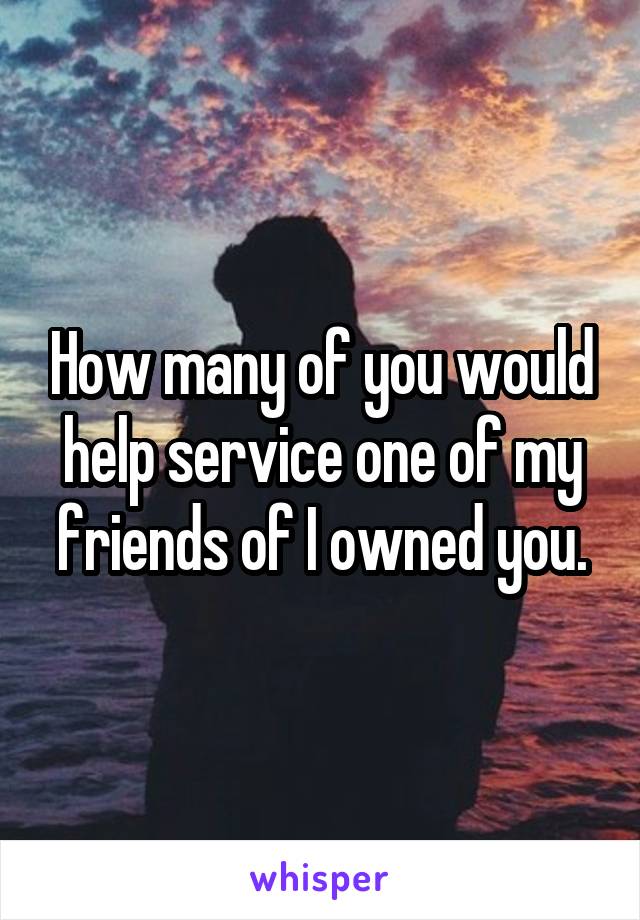 How many of you would help service one of my friends of I owned you.