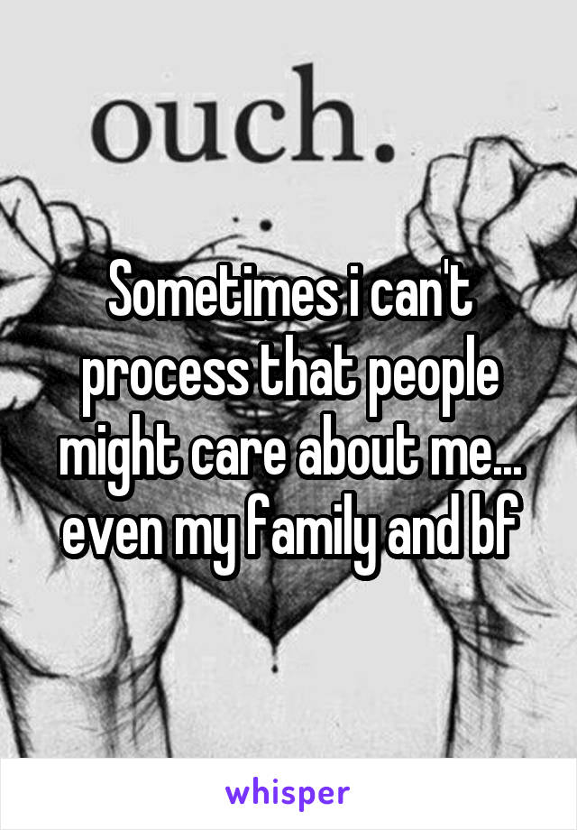 Sometimes i can't process that people might care about me... even my family and bf