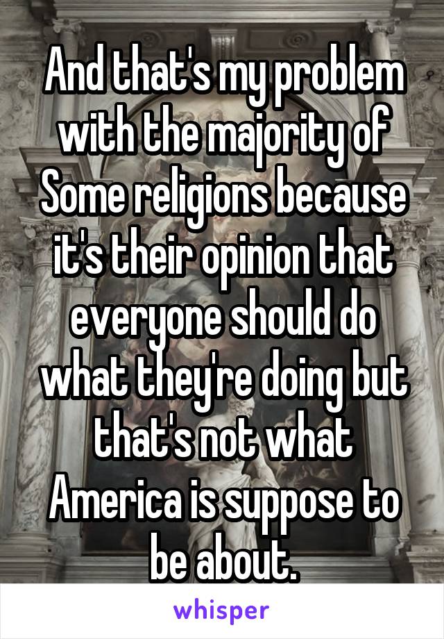 And that's my problem with the majority of Some religions because it's their opinion that everyone should do what they're doing but that's not what America is suppose to be about.