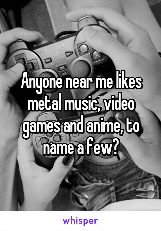 Anyone near me likes metal music, video games and anime, to name a few?