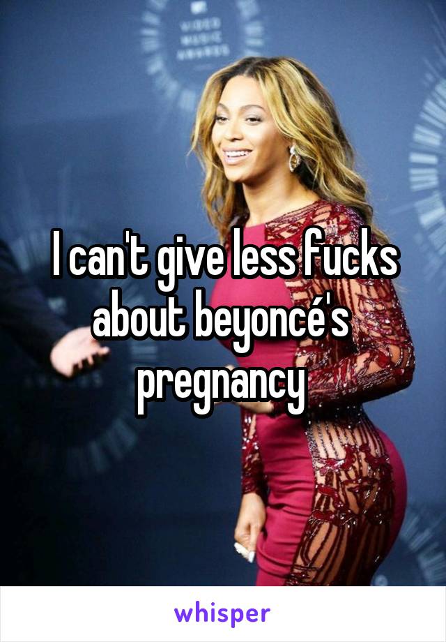 I can't give less fucks about beyoncé's  pregnancy 