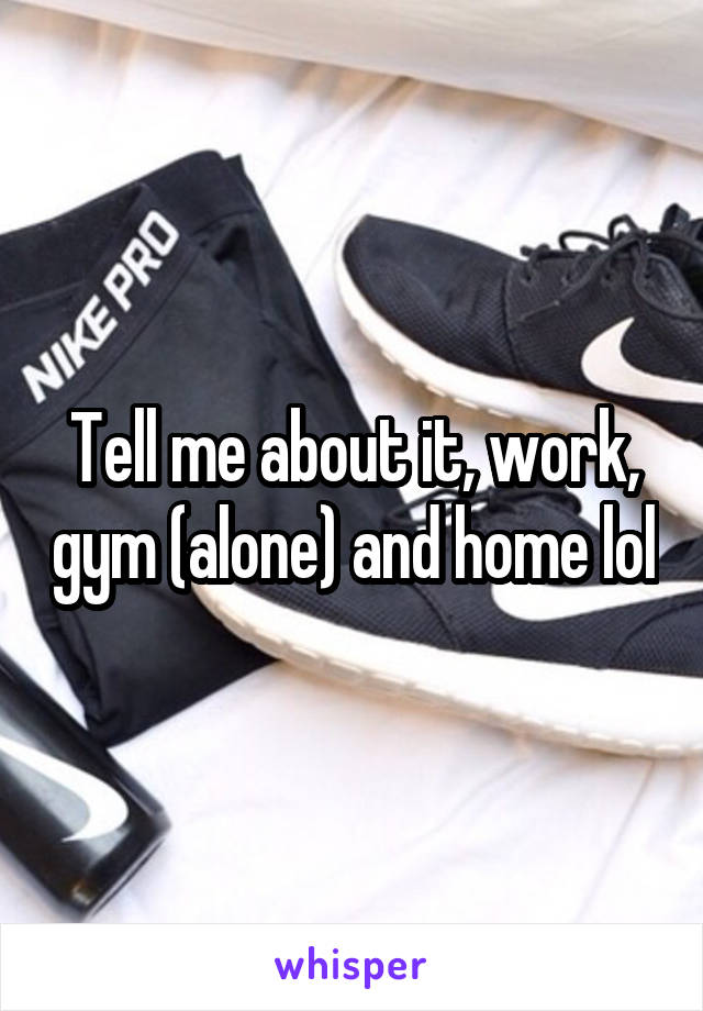 Tell me about it, work, gym (alone) and home lol