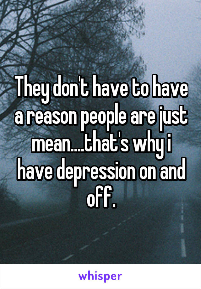 They don't have to have a reason people are just mean....that's why i have depression on and off.