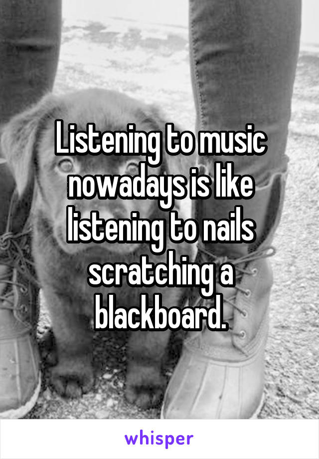 Listening to music nowadays is like listening to nails scratching a blackboard.