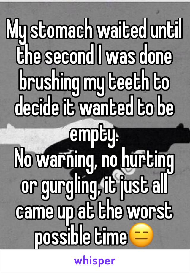 My stomach waited until the second I was done brushing my teeth to decide it wanted to be empty. 
No warning, no hurting or gurgling, it just all came up at the worst possible time😑