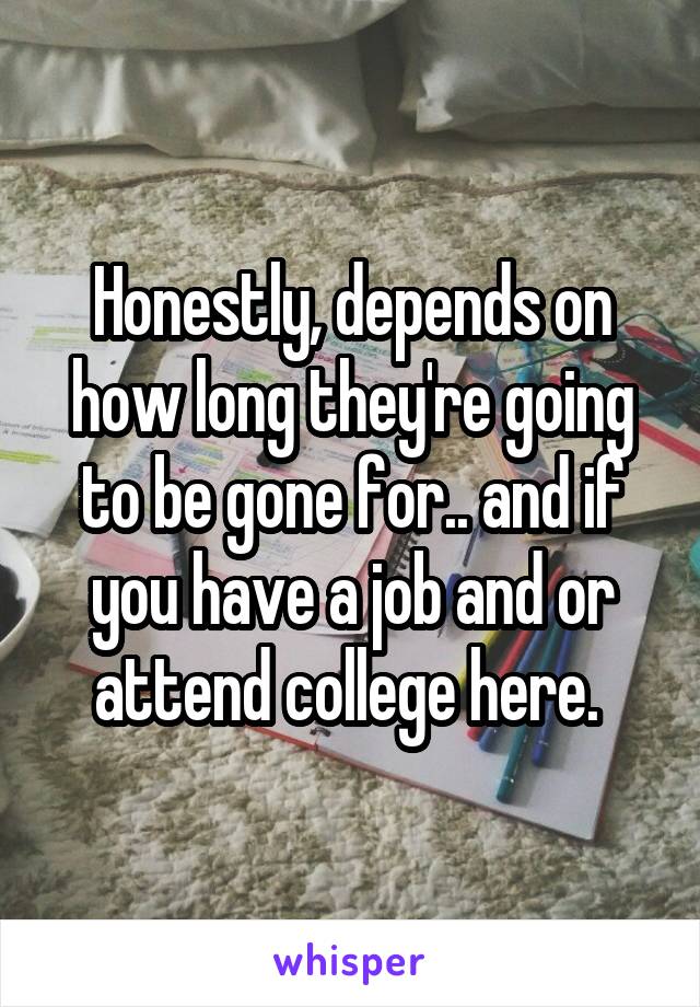 Honestly, depends on how long they're going to be gone for.. and if you have a job and or attend college here. 