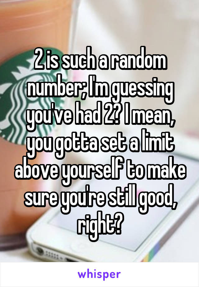 2 is such a random number; I'm guessing you've had 2? I mean, you gotta set a limit above yourself to make sure you're still good, right?