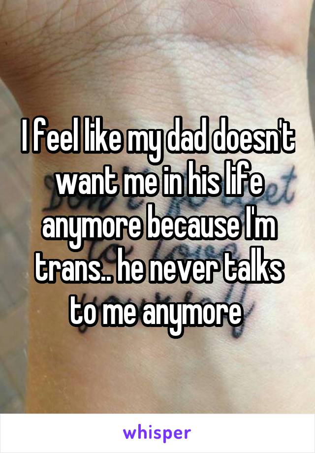 I feel like my dad doesn't want me in his life anymore because I'm trans.. he never talks to me anymore 