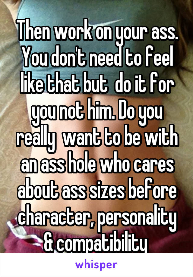 Then work on your ass. You don't need to feel like that but  do it for you not him. Do you really  want to be with an ass hole who cares about ass sizes before character, personality & compatibility 