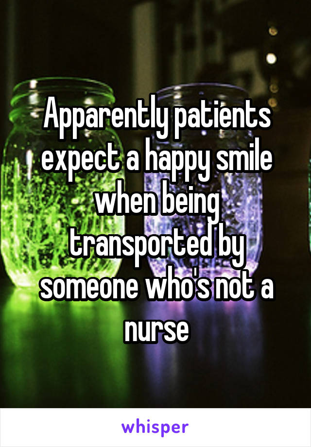 Apparently patients expect a happy smile when being transported by someone who's not a nurse