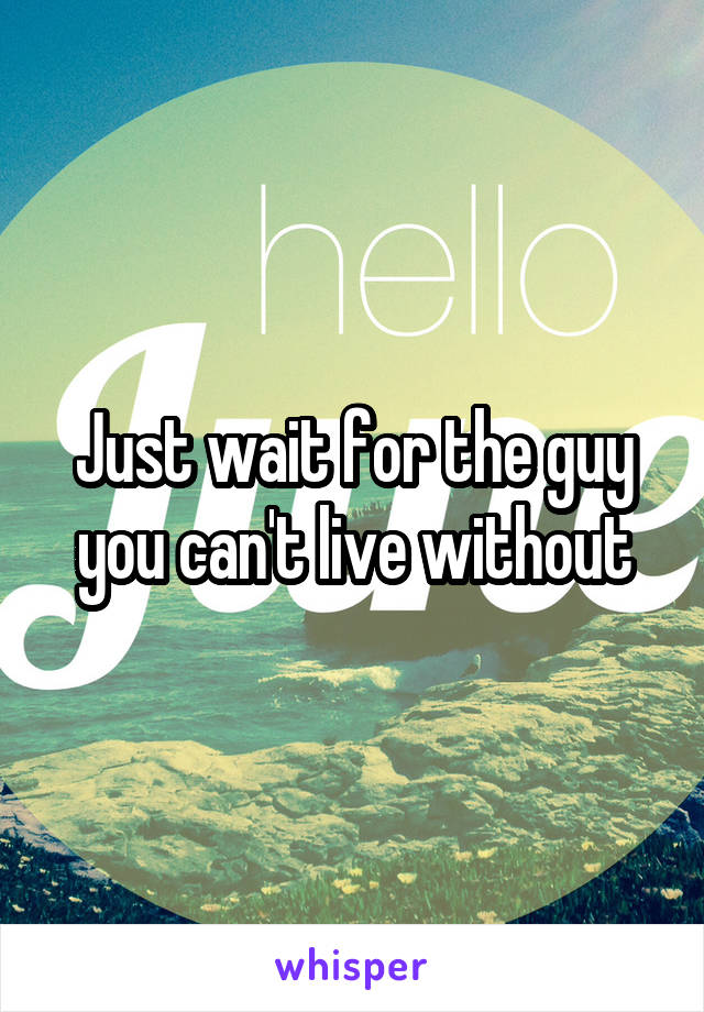 Just wait for the guy you can't live without