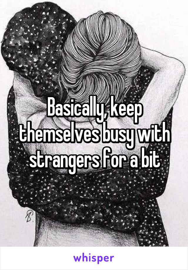 Basically, keep themselves busy with strangers for a bit