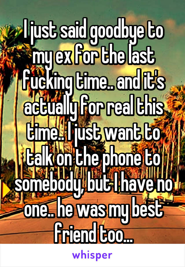 I just said goodbye to my ex for the last fucking time.. and it's actually for real this time.. I just want to talk on the phone to somebody, but I have no one.. he was my best friend too...