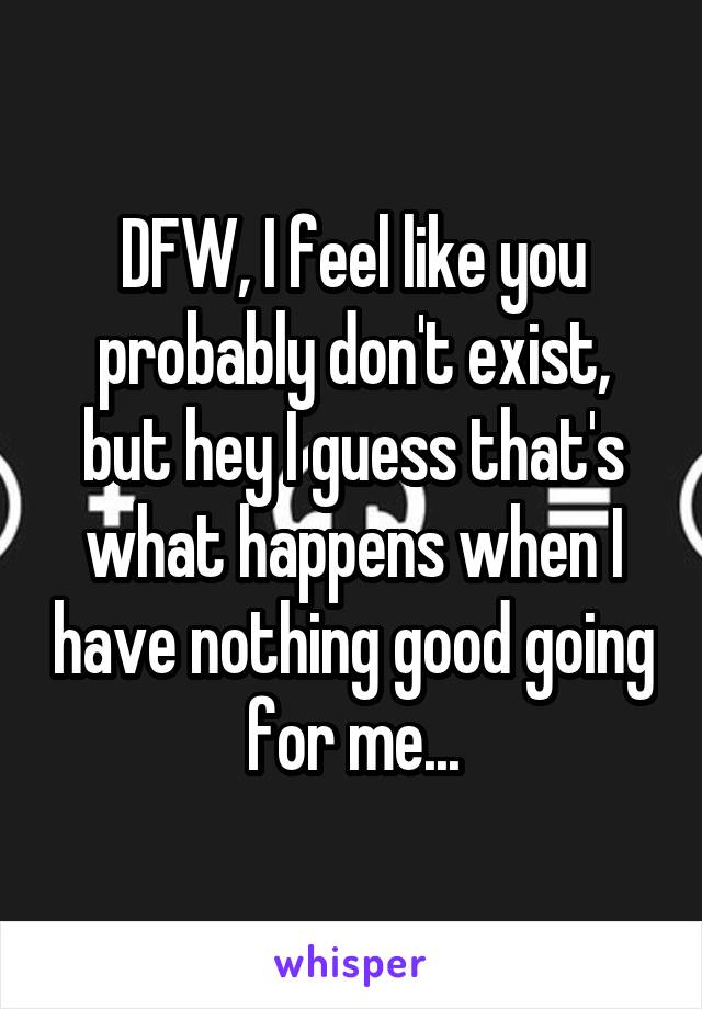 DFW, I feel like you probably don't exist, but hey I guess that's what happens when I have nothing good going for me...