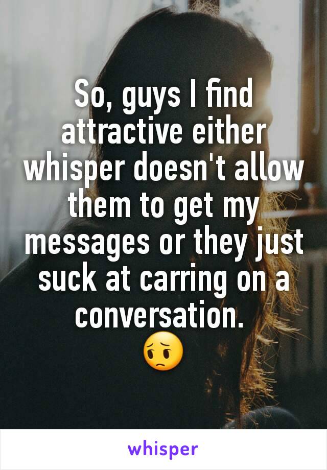 So, guys I find attractive either whisper doesn't allow them to get my messages or they just suck at carring on a conversation. 
😔