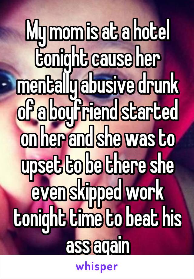 My mom is at a hotel tonight cause her mentally abusive drunk of a boyfriend started on her and she was to upset to be there she even skipped work tonight time to beat his ass again