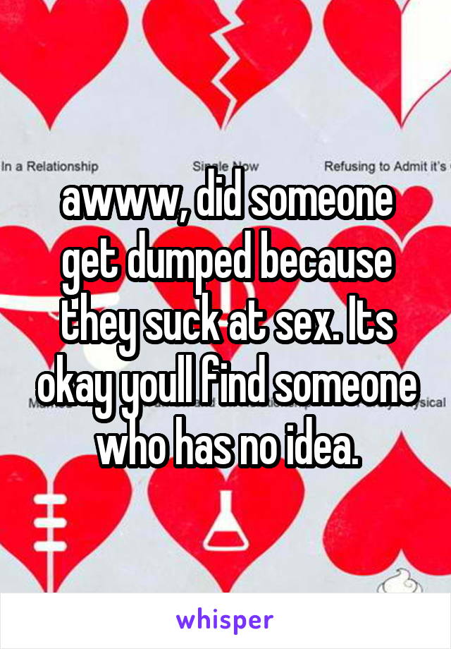 awww, did someone get dumped because they suck at sex. Its okay youll find someone who has no idea.