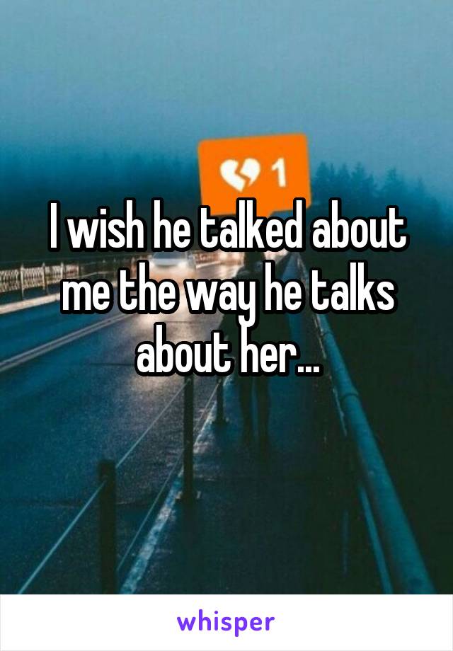 I wish he talked about me the way he talks about her...

