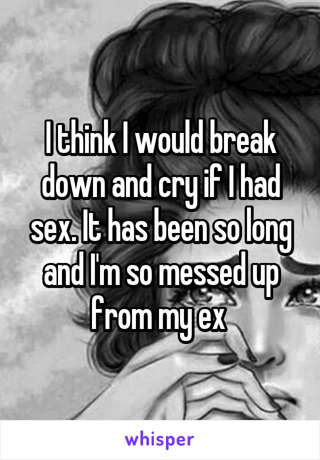 I think I would break down and cry if I had sex. It has been so long and I'm so messed up from my ex 