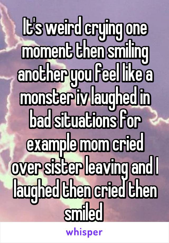 It's weird crying one moment then smiling another you feel like a monster iv laughed in bad situations for example mom cried over sister leaving and I laughed then cried then smiled 