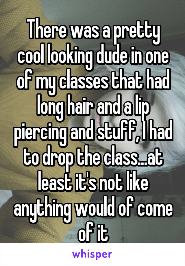 There was a pretty cool looking dude in one of my classes that had long hair and a lip piercing and stuff, I had to drop the class...at least it's not like anything would of come of it