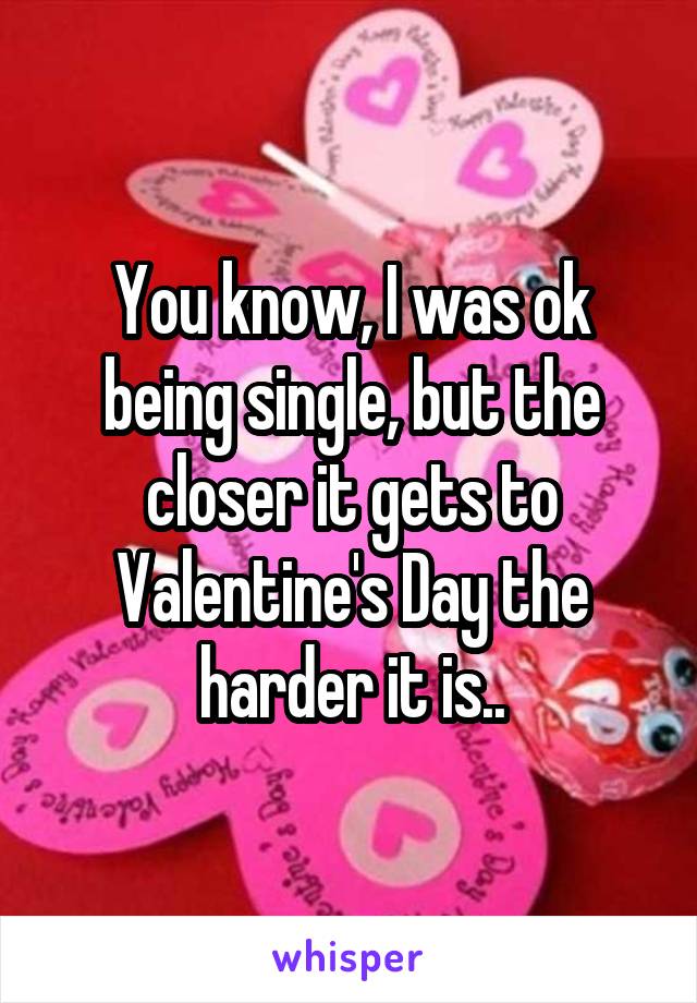 You know, I was ok being single, but the closer it gets to Valentine's Day the harder it is..