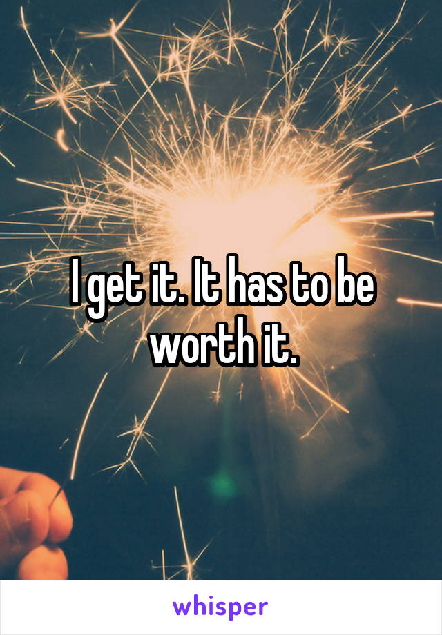 I get it. It has to be worth it.