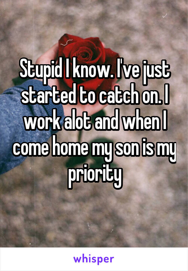 Stupid I know. I've just started to catch on. I work alot and when I come home my son is my priority
