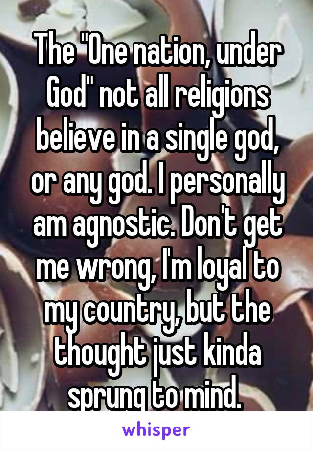 The "One nation, under God" not all religions believe in a single god, or any god. I personally am agnostic. Don't get me wrong, I'm loyal to my country, but the thought just kinda sprung to mind. 