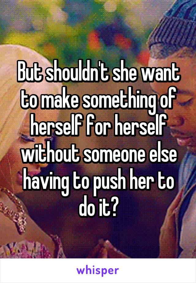 But shouldn't she want to make something of herself for herself without someone else having to push her to do it?